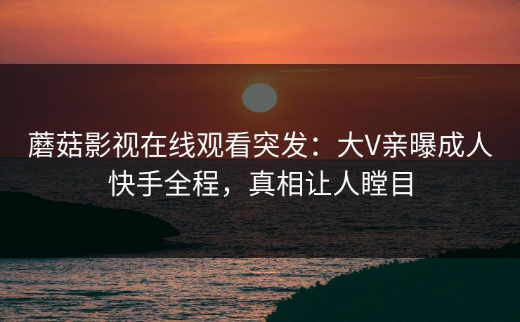 蘑菇影视在线观看突发：大V亲曝成人快手全程，真相让人瞠目