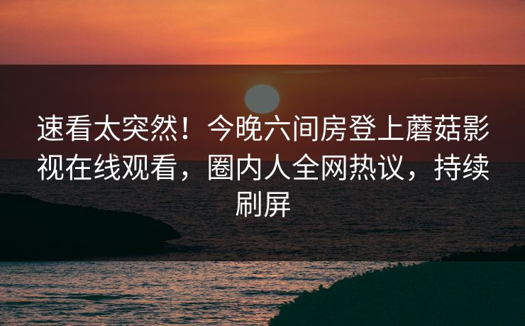 速看太突然！今晚六间房登上蘑菇影视在线观看，圈内人全网热议，持续刷屏