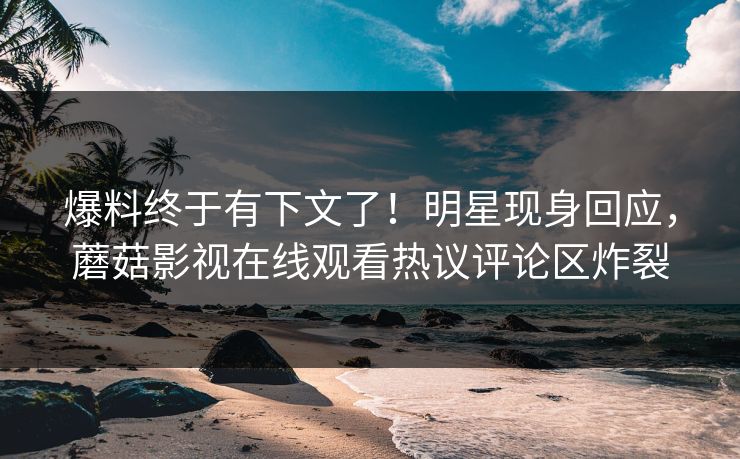 爆料终于有下文了！明星现身回应，蘑菇影视在线观看热议评论区炸裂