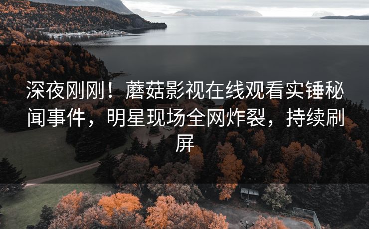深夜刚刚！蘑菇影视在线观看实锤秘闻事件，明星现场全网炸裂，持续刷屏