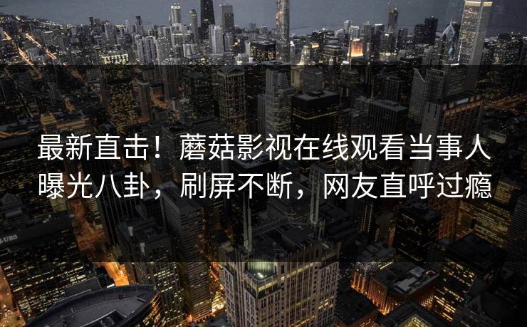最新直击！蘑菇影视在线观看当事人曝光八卦，刷屏不断，网友直呼过瘾