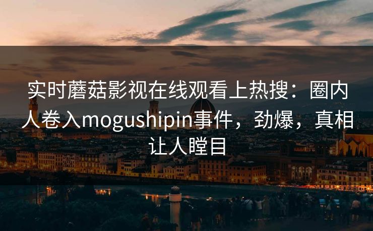 实时蘑菇影视在线观看上热搜：圈内人卷入mogushipin事件，劲爆，真相让人瞠目