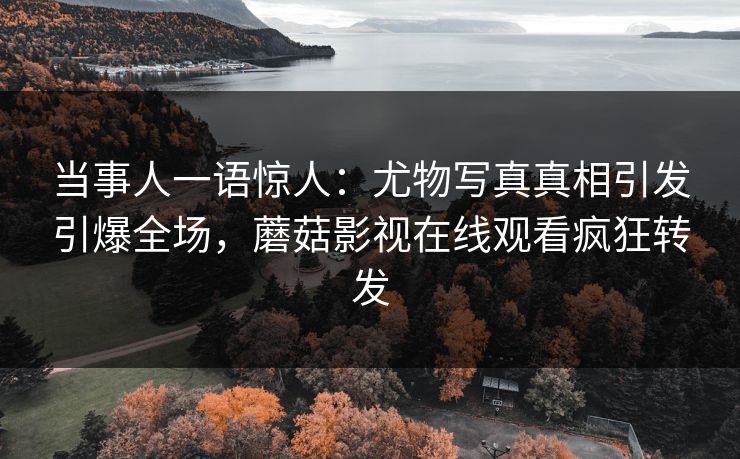 当事人一语惊人：尤物写真真相引发引爆全场，蘑菇影视在线观看疯狂转发