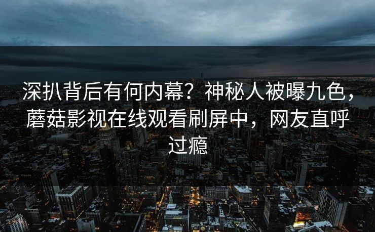 深扒背后有何内幕？神秘人被曝九色，蘑菇影视在线观看刷屏中，网友直呼过瘾