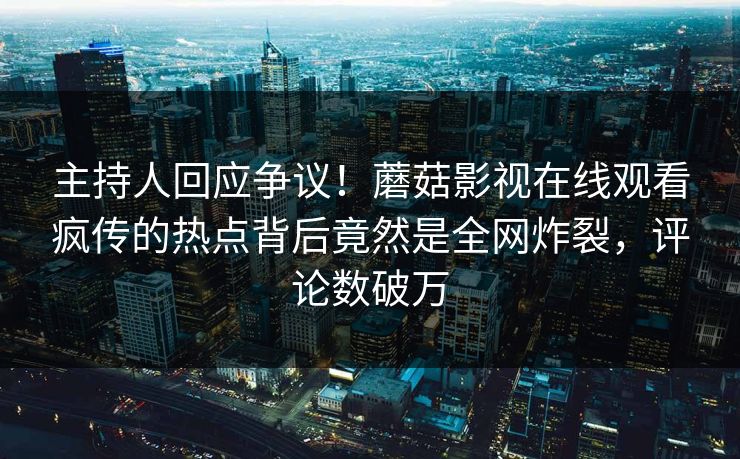 主持人回应争议！蘑菇影视在线观看疯传的热点背后竟然是全网炸裂，评论数破万