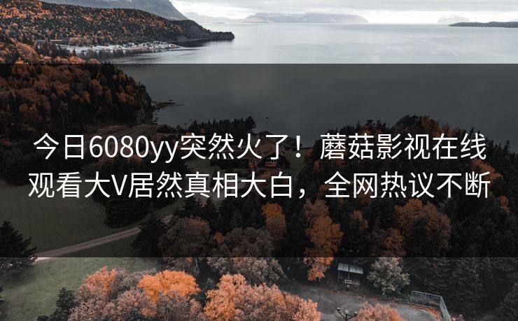 今日6080yy突然火了！蘑菇影视在线观看大V居然真相大白，全网热议不断