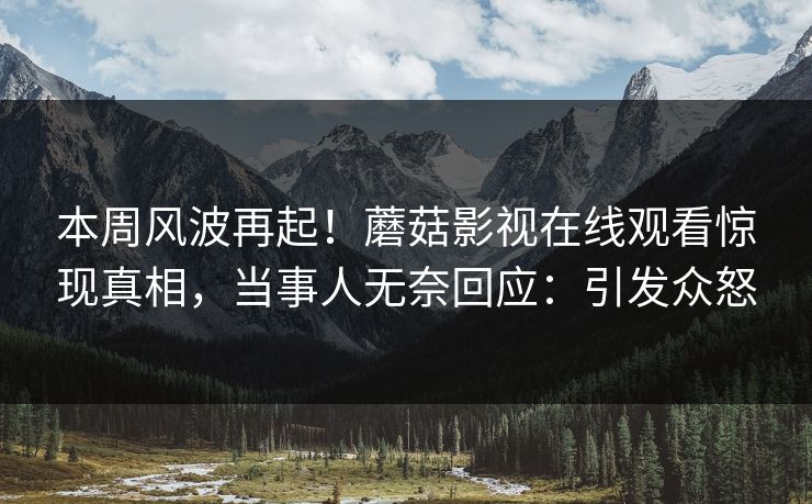 本周风波再起！蘑菇影视在线观看惊现真相，当事人无奈回应：引发众怒