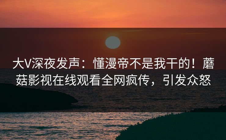 大V深夜发声：懂漫帝不是我干的！蘑菇影视在线观看全网疯传，引发众怒