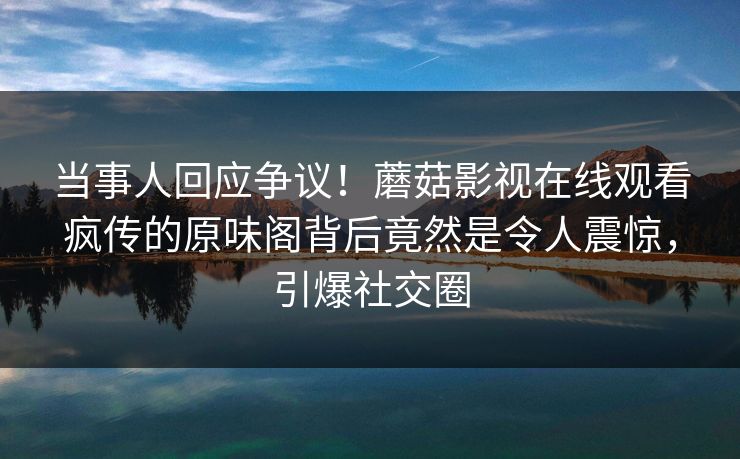 当事人回应争议！蘑菇影视在线观看疯传的原味阁背后竟然是令人震惊，引爆社交圈