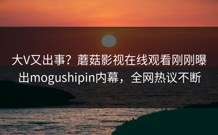 大V又出事？蘑菇影视在线观看刚刚曝出mogushipin内幕，全网热议不断