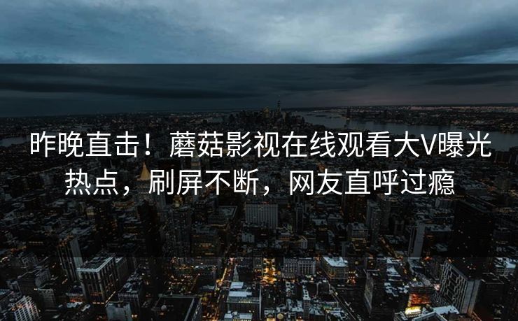 昨晚直击！蘑菇影视在线观看大V曝光热点，刷屏不断，网友直呼过瘾