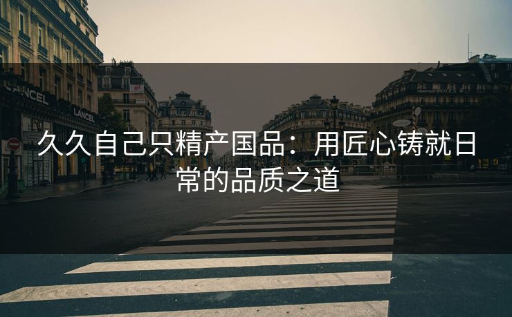 久久自己只精产国品：用匠心铸就日常的品质之道
