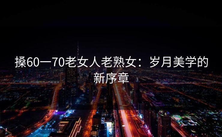 搡60一70老女人老熟女：岁月美学的新序章