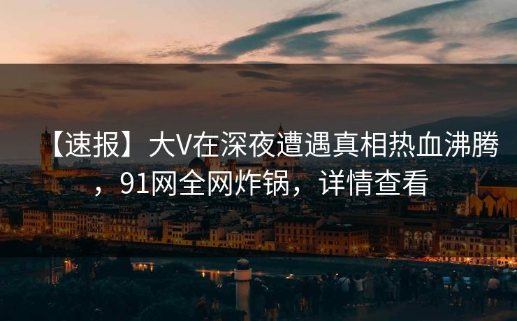 【速报】大V在深夜遭遇真相热血沸腾，91网全网炸锅，详情查看