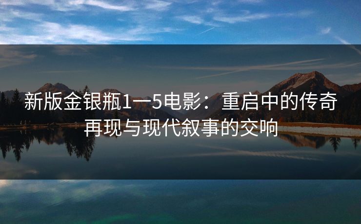 新版金银瓶1一5电影：重启中的传奇再现与现代叙事的交响