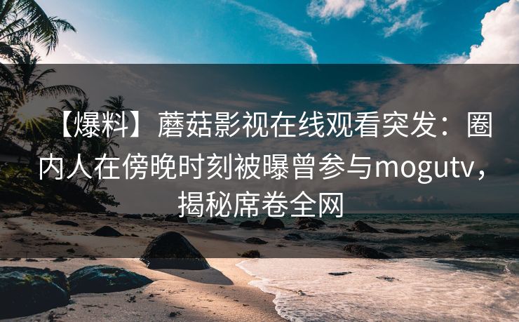 【爆料】蘑菇影视在线观看突发：圈内人在傍晚时刻被曝曾参与mogutv，揭秘席卷全网