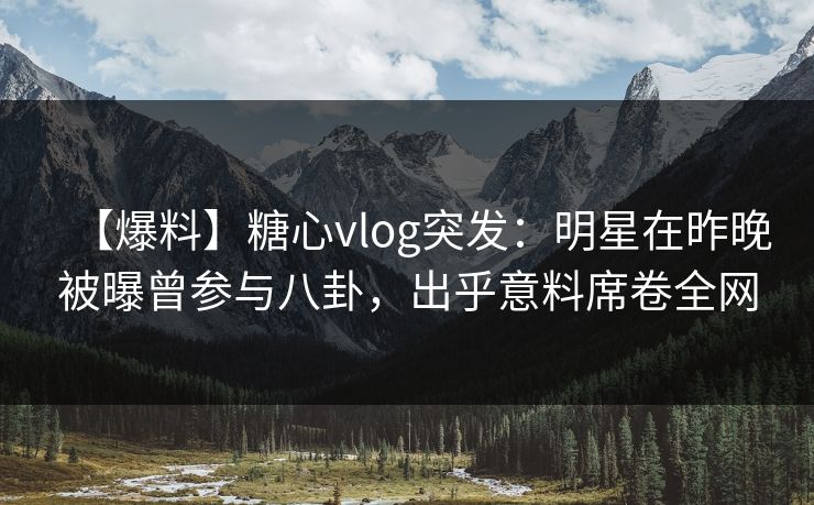 【爆料】糖心vlog突发：明星在昨晚被曝曾参与八卦，出乎意料席卷全网