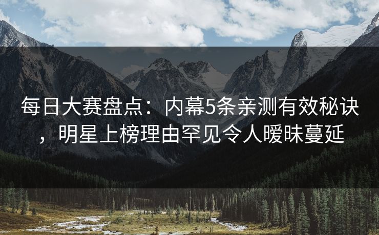 每日大赛盘点：内幕5条亲测有效秘诀，明星上榜理由罕见令人暧昧蔓延