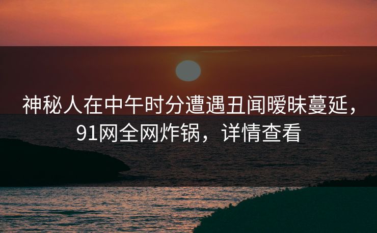 神秘人在中午时分遭遇丑闻暧昧蔓延，91网全网炸锅，详情查看