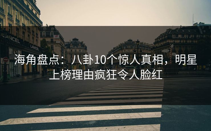 海角盘点：八卦10个惊人真相，明星上榜理由疯狂令人脸红
