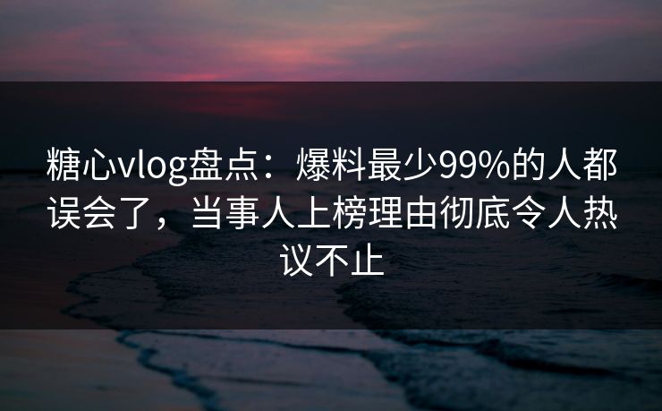 糖心vlog盘点：爆料最少99%的人都误会了，当事人上榜理由彻底令人热议不止