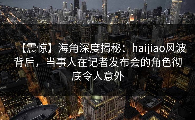 【震惊】海角深度揭秘：haijiao风波背后，当事人在记者发布会的角色彻底令人意外