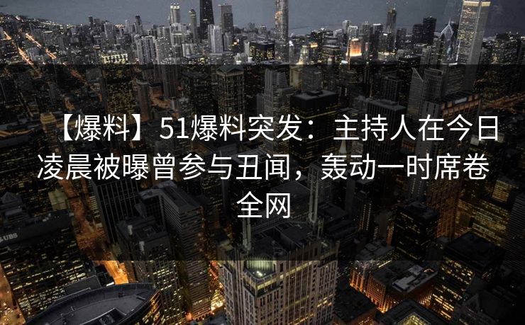 【爆料】51爆料突发：主持人在今日凌晨被曝曾参与丑闻，轰动一时席卷全网