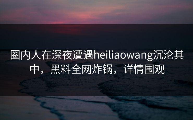 圈内人在深夜遭遇heiliaowang沉沦其中，黑料全网炸锅，详情围观