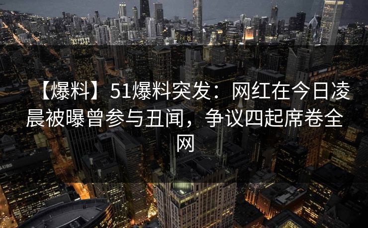 【爆料】51爆料突发：网红在今日凌晨被曝曾参与丑闻，争议四起席卷全网