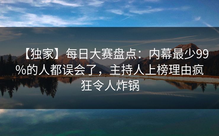 【独家】每日大赛盘点：内幕最少99%的人都误会了，主持人上榜理由疯狂令人炸锅