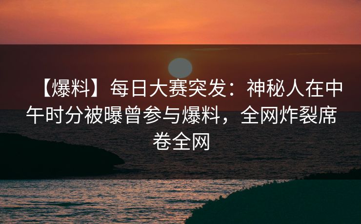 【爆料】每日大赛突发：神秘人在中午时分被曝曾参与爆料，全网炸裂席卷全网