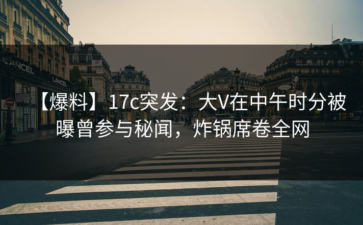【爆料】17c突发：大V在中午时分被曝曾参与秘闻，炸锅席卷全网