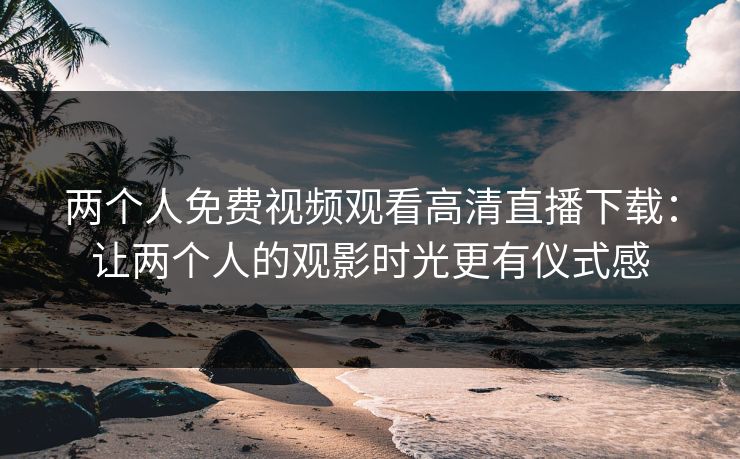 两个人免费视频观看高清直播下载：让两个人的观影时光更有仪式感