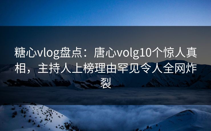糖心vlog盘点：唐心volg10个惊人真相，主持人上榜理由罕见令人全网炸裂