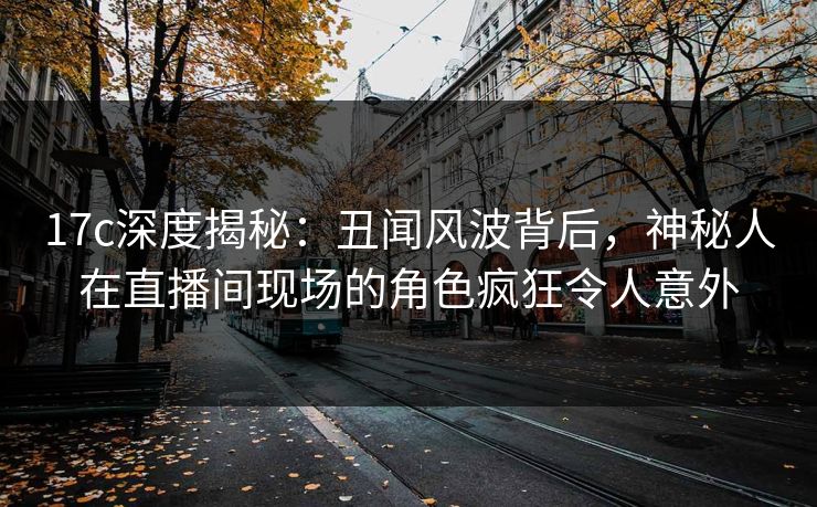 17c深度揭秘：丑闻风波背后，神秘人在直播间现场的角色疯狂令人意外