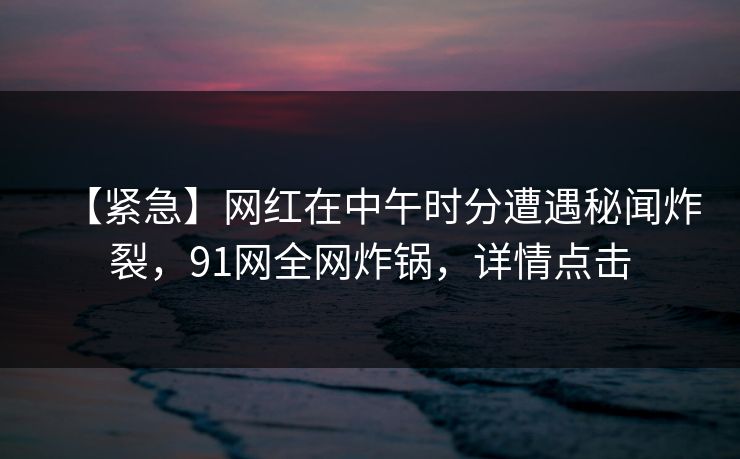 【紧急】网红在中午时分遭遇秘闻炸裂，91网全网炸锅，详情点击
