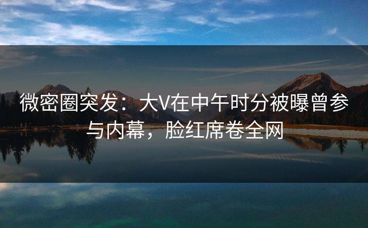 微密圈突发：大V在中午时分被曝曾参与内幕，脸红席卷全网