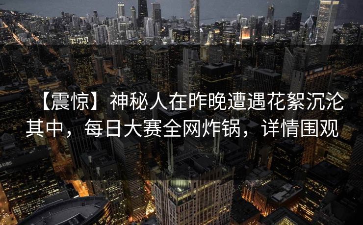 【震惊】神秘人在昨晚遭遇花絮沉沦其中，每日大赛全网炸锅，详情围观