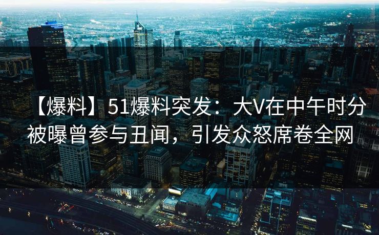 【爆料】51爆料突发：大V在中午时分被曝曾参与丑闻，引发众怒席卷全网