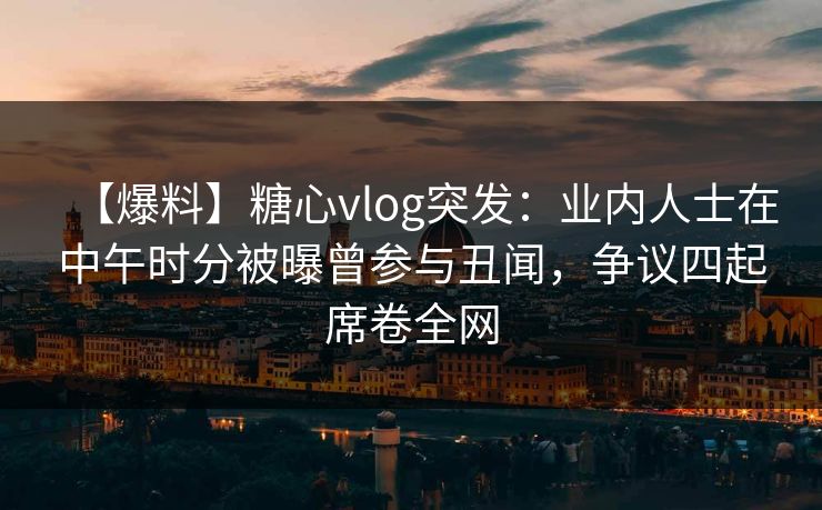 【爆料】糖心vlog突发：业内人士在中午时分被曝曾参与丑闻，争议四起席卷全网