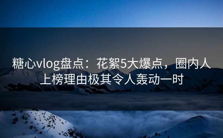 糖心vlog盘点：花絮5大爆点，圈内人上榜理由极其令人轰动一时
