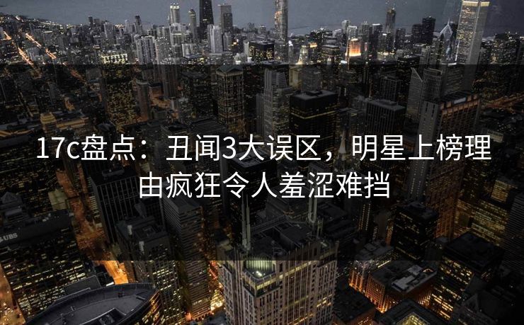 17c盘点：丑闻3大误区，明星上榜理由疯狂令人羞涩难挡