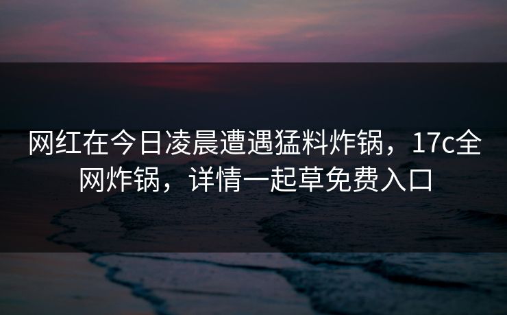 网红在今日凌晨遭遇猛料炸锅，17c全网炸锅，详情一起草免费入口