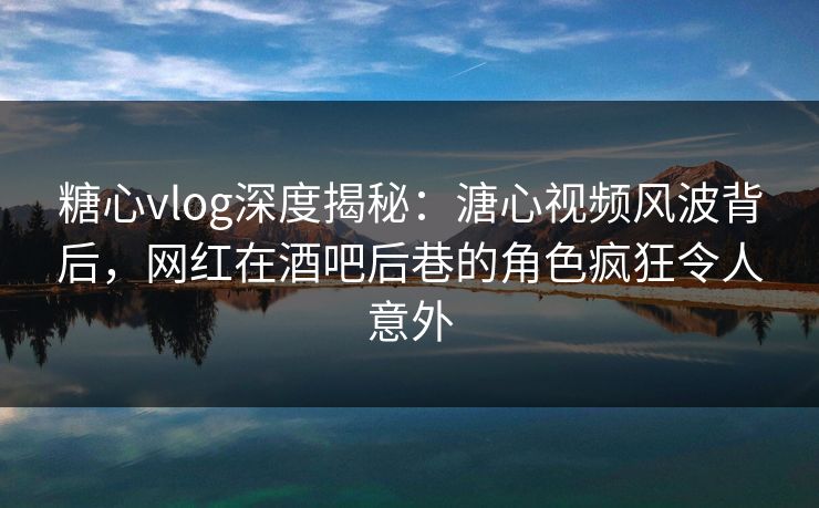 糖心vlog深度揭秘：溏心视频风波背后，网红在酒吧后巷的角色疯狂令人意外