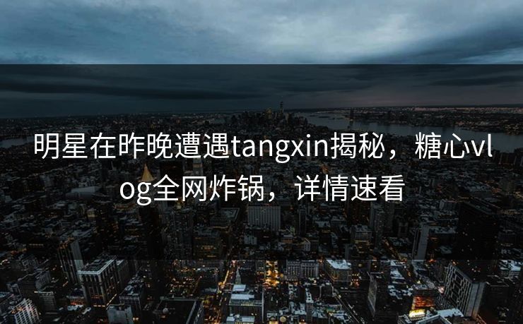 明星在昨晚遭遇tangxin揭秘，糖心vlog全网炸锅，详情速看