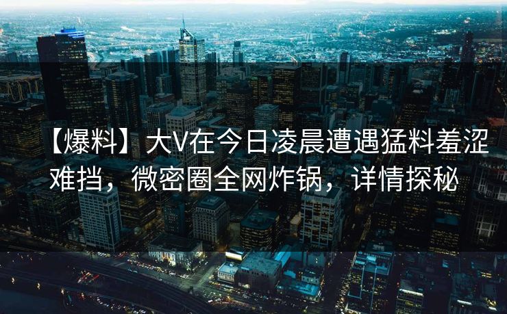 【爆料】大V在今日凌晨遭遇猛料羞涩难挡，微密圈全网炸锅，详情探秘