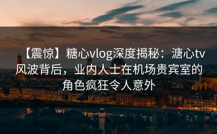 【震惊】糖心vlog深度揭秘：溏心tv风波背后，业内人士在机场贵宾室的角色疯狂令人意外