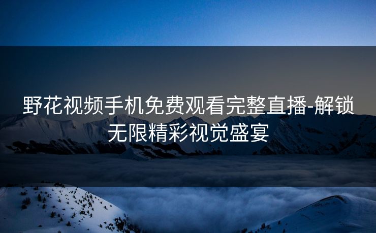 野花视频手机免费观看完整直播-解锁无限精彩视觉盛宴