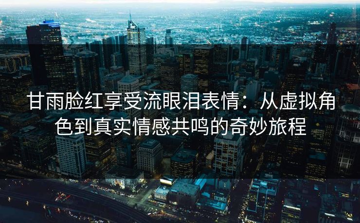 甘雨脸红享受流眼泪表情：从虚拟角色到真实情感共鸣的奇妙旅程