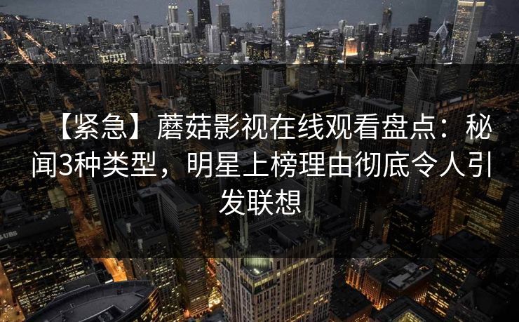 【紧急】蘑菇影视在线观看盘点：秘闻3种类型，明星上榜理由彻底令人引发联想